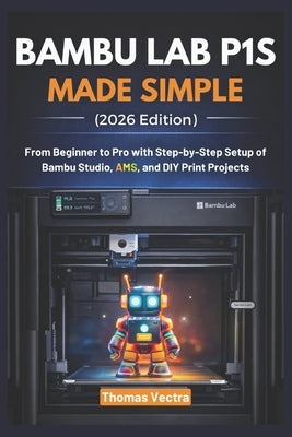 Bambu Lab P1S Made Simple (2026 Edition): From Beginner to Pro with Step-by-Step Setup of Bambu Studio, AMS, and DIY Print Projects by Vectra, Thomas