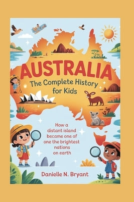 Australia: The Complete History for Kids: How a Distant Island Became One of the Brightest Nations on Earth by N. Bryant, Danielle