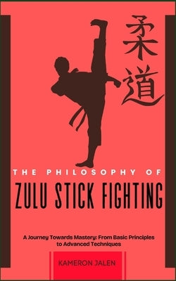 The Philosophy of Zulu Stick Fighting: A Journey Towards Mastery: From Basic Principles to Advanced Techniques by Jalen, Kameron