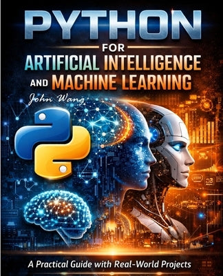 Python for Artificial Intelligence and Machine Learning: A Practical Guide with Real-World Projects in Machine Learning, Deep Learning, NLP, Computer by Wang, John