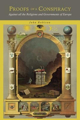 Proofs of a Conspiracy: Against all the Religions and Governments of Europe, Carried on in the Secret Meetings of Freemasons, Illuminati and R by Robison, John