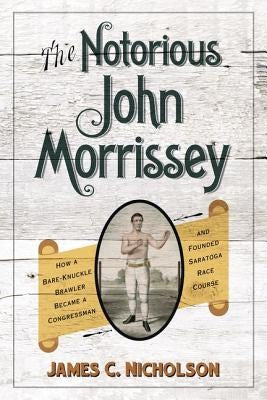 The Notorious John Morrissey: How a Bare-Knuckle Brawler Became a Congressman and Founded Saratoga Race Course by Nicholson, James C.