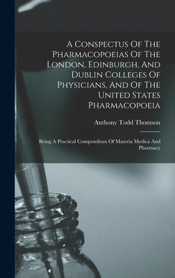 A Conspectus Of The Pharmacopoeias Of The London, Edinburgh, And Dublin Colleges Of Physicians, And Of The United States Pharmacopoeia: Being A Practi by Thomson, Anthony Todd