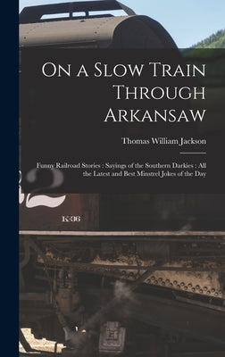 On a Slow Train Through Arkansaw: Funny Railroad Stories: Sayings of the Southern Darkies: All the Latest and Best Minstrel Jokes of the Day by Jackson, Thomas William 1867-1934