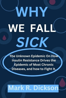 Why We Fall Sick: The Unknown Epidemic On How Insulin Resistance Drives the Epidemic of Most Chronic Diseases, and how to Fight It. by Dickson, Mark R.