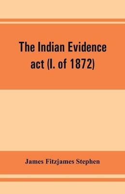 The Indian evidence act (I. of 1872): With an Introduction on the Principles of Judicial Evidence by Fitzjames Stephen, James