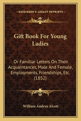 Gift Book For Young Ladies: Or Familiar Letters On Their Acquaintances, Male And Female, Employments, Friendships, Etc. (1852) by Alcott, William Andrus