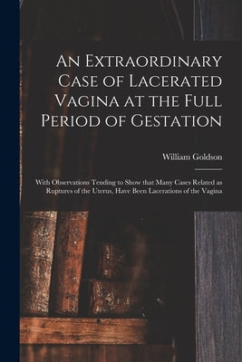 An Extraordinary Case of Lacerated Vagina at the Full Period of Gestation: With Observations Tending to Show That Many Cases Related as Ruptures of th by Goldson, William