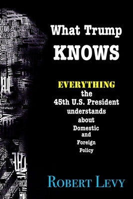 What Trump Knows: Everything the 45th President of the U.S. knows about Domestic and Foreign Policy by Levy, Robert
