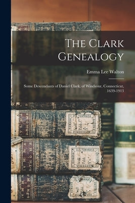 The Clark Genealogy: Some Descendants of Daniel Clark, of Windsonr, Connecticut, 1639-1913 by Walton, Emma Lee 1874-