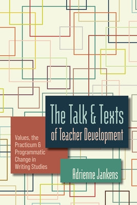 The Talk and Texts of Teacher Development: Values, the Practicum, and Programmatic Change in Writing Studies by Jankens, Adrienne