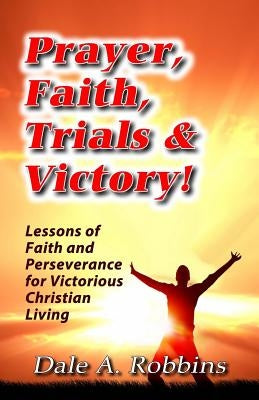 Prayer, Faith, Trials and Victory: Lessons of Faith and Perseverance for Victorious Christian Living by Robbins, Dale a.