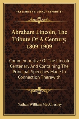 Abraham Lincoln, The Tribute Of A Century, 1809-1909: Commemorative Of The Lincoln Centenary And Containing The Principal Speeches Made In Connection by Macchesney, Nathan William