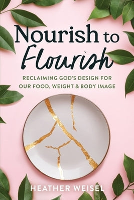 Nourish to Flourish: Reclaiming God's Design for Our Food, Weight, and Body Image by Weisel, Heather