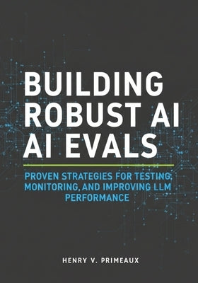 Building Robust AI Evals: Proven Strategies for Testing, Monitoring, and Improving LLM Performance by Primeaux, Henry V.