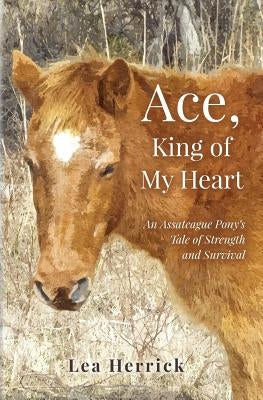 Ace, King of My Heart: An Assateague Pony's Tale of Strength and Survival by Herrick, Lea
