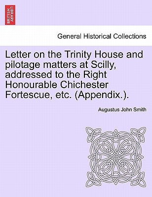 Letter on the Trinity House and Pilotage Matters at Scilly, Addressed to the Right Honourable Chichester Fortescue, Etc. (Appendix.). by Smith, Augustus John