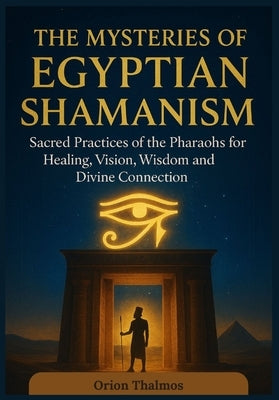 The Mysteries of Egyptian Shamanism: Sacred Practices of the Pharaohs for Healing, Vision, wisdom and Divine Connection by Thalmos, Orion