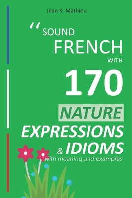 Sound French with 170 Nature Expressions and Idioms with meaning and examples by Mathieu, Jean K.