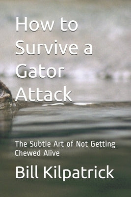 How to Survive a Gator Attack: The Subtle Art of Not Getting Chewed Alive by Kilpatrick, Bill