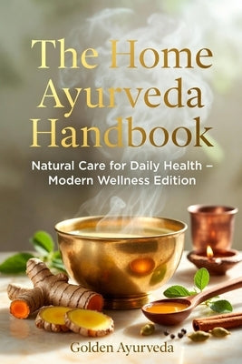 The Home Ayurveda Handbook: Natural Care for Daily Health - Modern Wellness Edition Simple Ayurvedic Home Remedies for Digestion, Immunity, Skin, Hair by Ayurveda, Golden