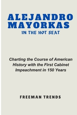 Alejandro Mayorkas in the Hot Seat: Charting the Course of American History with the First Cabinet Impeachment in 150 Years by Trends, Freeman