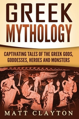 Greek Mythology: Captivating Tales of the Greek Gods, Goddesses, Heroes and Monsters by Clayton, Matt