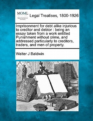 Imprisonment for Debt Alike Injurious to Creditor and Debtor: Being an Essay Taken from a Work Entitled Punishment Without Crime, and Addressed Partic by Baldwin, Walter J.