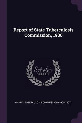 Report of State Tuberculosis Commission, 1906 by Indiana Tuberculosis Commission (1905-1