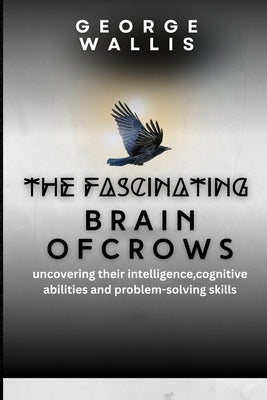 The Fascinating Brain of Crows: Uncovering Their Intelligence, Cognitive Abilities And Problem Solving Skills by Wallis, George