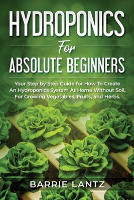 Hydroponics For Absolute Beginners: Your Step By Step Guide For How To Create An Hydroponics System At Home Without Soil, For Growing Vegetable, Fruit by Lantz, Barrie