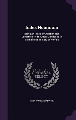 Index Nominum: Being an Index of Christian and Surnames (With Arms) Mentioned in Blomefield's History of Norfolk by Chadwick, John Nurse