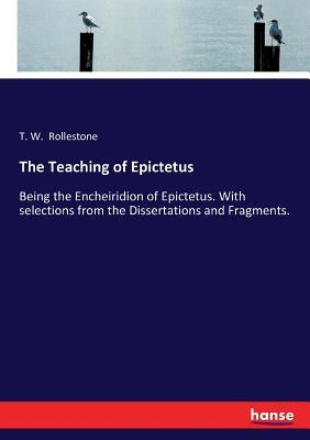 The Teaching of Epictetus: Being the Encheiridion of Epictetus. With selections from the Dissertations and Fragments. by Rollestone, T. W.