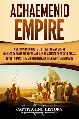 Achaemenid Empire: A Captivating Guide to the First Persian Empire Founded by Cyrus the Great, and How This Empire of Ancient Persia Foug by History, Captivating