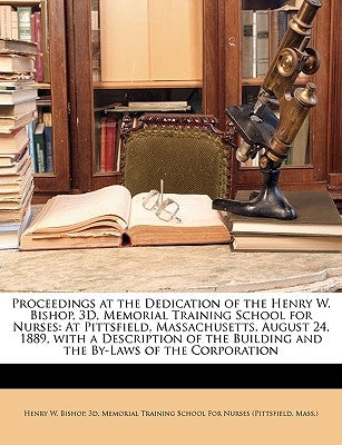 Proceedings at the Dedication of the Henry W. Bishop, 3D, Memorial Training School for Nurses: At Pittsfield, Massachusetts, August 24, 1889, with a D by Henry W. Bishop, 3d Memorial Training S.