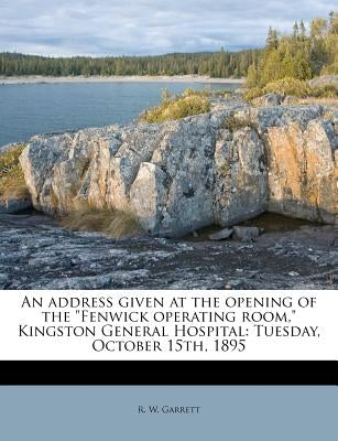 An Address Given at the Opening of the Fenwick Operating Room, Kingston General Hospital: Tuesday, October 15th, 1895 by Garrett, R. W.