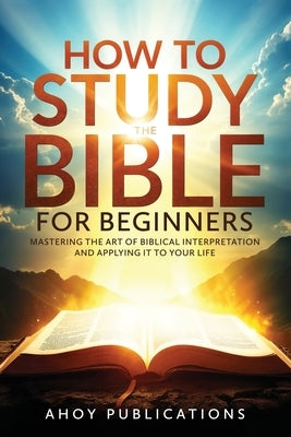 How to Study the Bible for Beginners: Mastering the Art of Biblical Interpretation and Applying It to Your Life by Publications, Ahoy