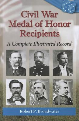 Civil War Medal of Honor Recipients: A Complete Illustrated Record by Broadwater, Robert P.