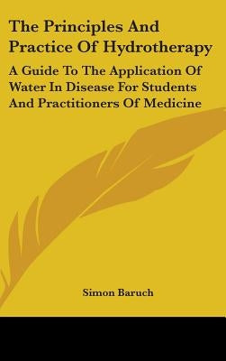 The Principles and Practice of Hydrotherapy: A Guide to the Application of Water in Disease for Students and Practitioners of Medicine by Baruch, Simon