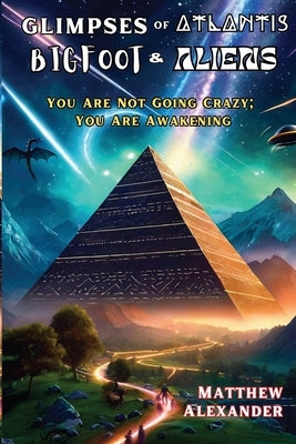 Glimpses of Atlantis, Bigfoot & Aliens: You Are Not Going Crazy; You Are Awakening by Alexander, Matthew