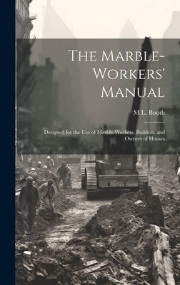 The Marble-Workers' Manual: Designed for the Use of Marble-Workers, Builders, and Owners of Houses by Booth, M. L.