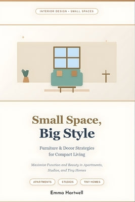 Small Space, Big Style: Furniture & Decor Strategies for Compact Living: Maximize Function and Beauty in Apartments, Studios, and Tiny Homes by Hartwell, Emma