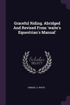 Graceful Riding. Abridged And Revised From 'waite's Equestrian's Manual' by Waite, Samuel C.