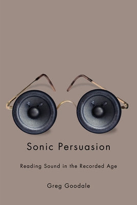 Sonic Persuasion: Reading Sound in the Recorded Age by Goodale, Greg