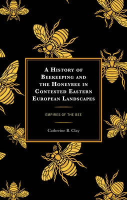A History of Beekeeping and the Honeybee in Contested Eastern European Landscapes: Empires of the Bee by Clay, Catherine B.