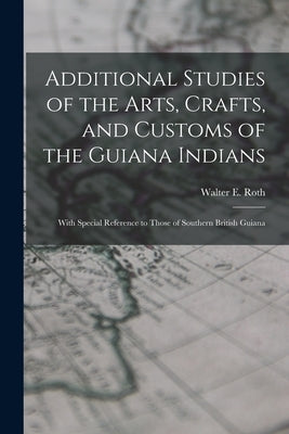 Additional Studies of the Arts, Crafts, and Customs of the Guiana Indians: With Special Reference to Those of Southern British Guiana by Roth, Walter E. 1861?-1933
