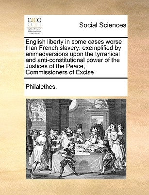 English Liberty in Some Cases Worse Than French Slavery: Exemplified by Animadversions Upon the Tyrranical and Anti-Constitutional Power of the Justic by Philalethes