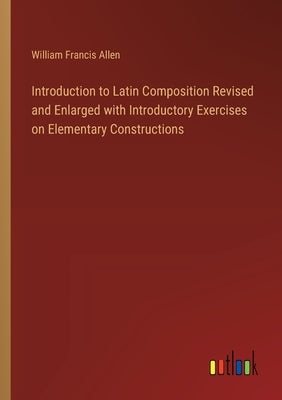 Introduction to Latin Composition Revised and Enlarged with Introductory Exercises on Elementary Constructions by Allen, William Francis