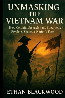 Unmasking the Vietnam War: How Colonial Struggles and Superpower Rivalries Shaped a Nation's Fate by Blackwood, Ethan