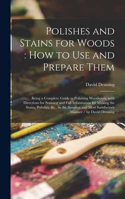 Polishes and Stains for Woods: how to Use and Prepare Them: Being a Complete Guide to Polishing Woodwork, With Directions for Staining and Full Infor by Denning, David